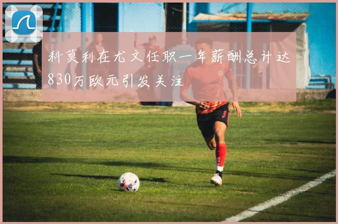 科莫利在尤文任职一年薪酬总计达830万欧元引发关注