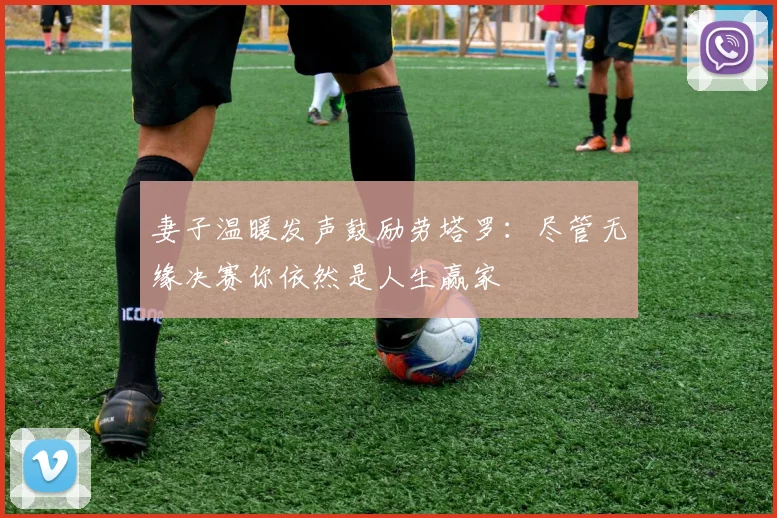妻子温暖发声鼓励劳塔罗：尽管无缘决赛你依然是人生赢家