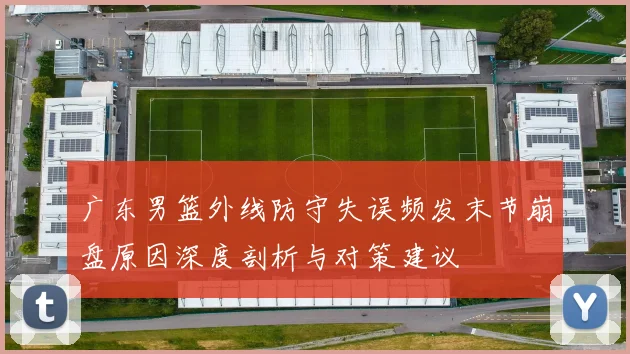 广东男篮外线防守失误频发末节崩盘原因深度剖析与对策建议