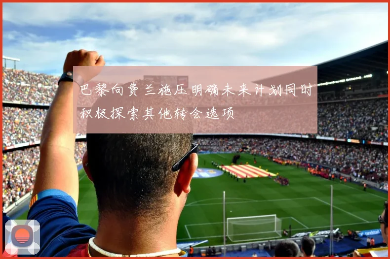 巴黎向费兰施压明确未来计划同时积极探索其他转会选项