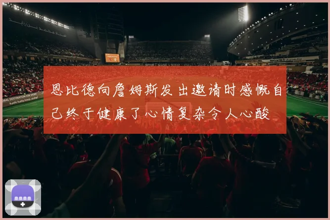 恩比德向詹姆斯发出邀请时感慨自己终于健康了心情复杂令人心酸